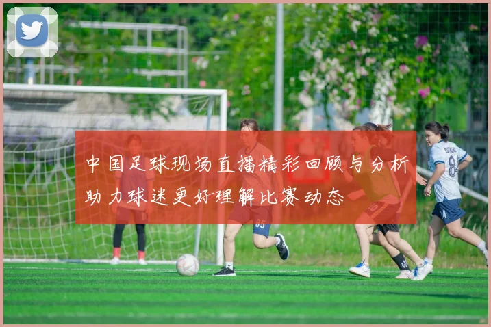 中国足球现场直播精彩回顾与分析助力球迷更好理解比赛动态