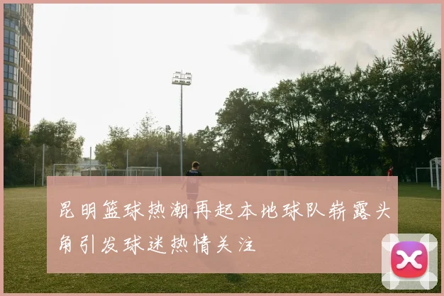 昆明篮球热潮再起本地球队崭露头角引发球迷热情关注