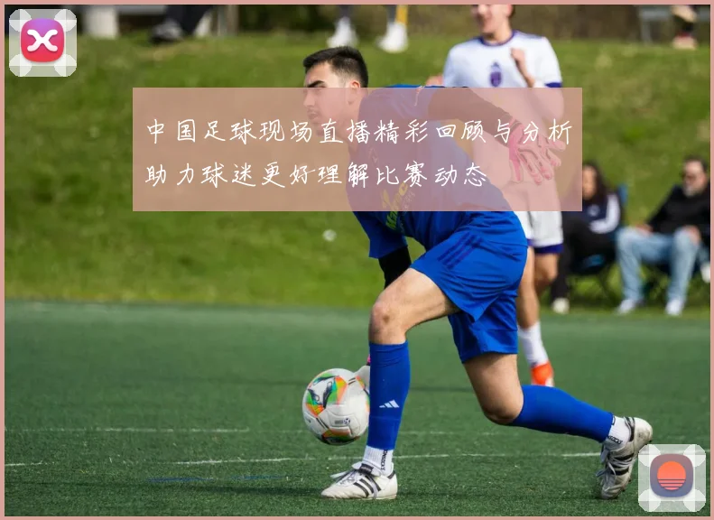 中国足球现场直播精彩回顾与分析助力球迷更好理解比赛动态
