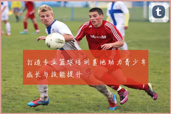 打造专业篮球培训基地助力青少年成长与技能提升
